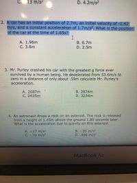 С.
13 m/s?
D. 4.2m/s?
2. A car has an initial position of 2.7m, an initial velocity of -1.42
m/s, and a constant acceleration of 1.7m/s. What is the position
of the car at the time of 1.65s?
A. 1.96m
В. 6.7m
С. 3.8m
D. 2.5m
3. Mr. Purley crashed his car with the greatest g force ever
survived by a human being. He decelerated from 53.6m/s to
zero in a distance of only about .59m calculate Mr. Purley's
acceleration.
B. 2874m
D. 3234m
A. 2687m
C. 2435m
4. An astronaut drops a rock on an asteroid. The rock is released
from a height of 1.45m above the ground 1.89 seconds later.
What is the acceleration due to gravity on this asteroid.
A. -.17 m/s2
C. -.70 m/s²
B. .35 m/s²
D. .406 m/s2
MacBook Air
