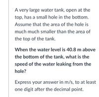 A very large water tank, open at the
top, has a small hole in the bottom.
Assume that the area of the hole is
much much smaller than the area of
the top of the tank.
When the water level is 40.8 m above
the bottom of the tank, what is the
speed of the water leaking from the
hole?
Express your answer in m/s, to at least
one digit after the decimal point.
