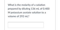 What is the molarity of a solution
prepared by diluting 136 mL of 0.400
M potassium acetate solution to a
volume of 292 mL?
