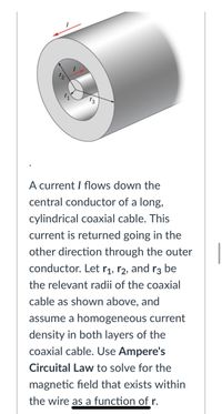 A current I flows down the
central conductor of a long,
cylindrical coaxial cable. This
current is returned going in the
other direction through the outer
conductor. Let rị, r2, and r3 be
the relevant radii of the coaxial
cable as shown above, and
assume a homogeneous current
density in both layers of the
coaxial cable. Use Ampere's
Circuital Law to solve for the
magnetic field that exists within
the wire as a function of r.
