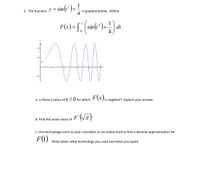 1. The function y = sin(t² )+
is graphed below. Define
4
F(x)= [ sin(r²)-
dt
1.0
0.5
-0.3
F(x),
a. Is there a value of X 20 for which
is negative? Explain your answer.
F'
b. Find the exact value of
c. Use technology (such as your calculator or an online tool) to find a decimal approximation for
F(1).
Write down what technology you used and what you typed.
