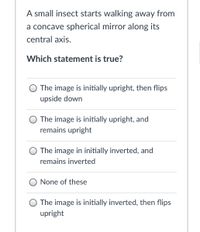 A small insect starts walking away from
a concave spherical mirror along its
central axis.
Which statement is true?
The image is initially upright, then flips
upside down
O The image is initially upright, and
remains upright
The image in initially inverted, and
remains inverted
O None of these
O The image is initially inverted, then flips
upright
