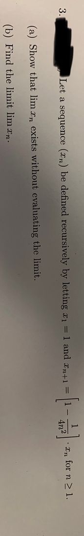 1
Let a sequence (xn) be defined recursively by letting ı = 1 and xn+1 =
In for n > 1.
4n2
3.
1-
(a) Show that lim r, exists without evaluating the limit.
(b) Find the limit lim xn.
