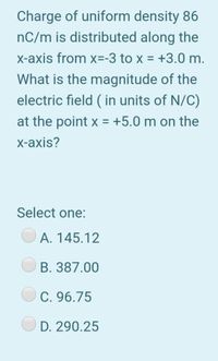 Charge of uniform density 86
nC/m is distributed along the
x-axis from x=-3 to x = +3.0 m.
What is the magnitude of the
electric field ( in units of N/C)
at the point x = +5.0 m on the
x-axis?
Select one:
A. 145.12
B. 387.00
C. 96.75
D. 290.25
