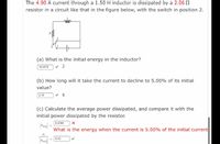 The 4.90 A current through a 1.50 H inductor is dissipated by a 2.06 2
resistor in a circuit like that in the figure below, with the switch in position 2.
(a) What is the initial energy in the inductor?
18.0075
(b) How long will it take the current to decline to 5.00% of its initial
value?
2.18
(c) Calculate the average power dissipated, and compare it with the
initial power dissipated by the resistor.
6.0098
What is the energy when the current is 5.00% of the initial current
Pi
6.00
Pavo
