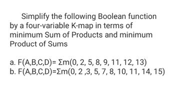 Simplify the following Boolean function
by a four-variable K-map in terms of
minimum Sum of Products and minimum
Product of Sums
a. F(A,B,C,D)= m(0, 2, 5, 8, 9, 11, 12, 13)
b. F(A,B,C,D)=Σm(0, 2,3, 5, 7, 8, 10, 11, 14, 15)