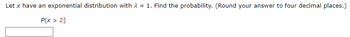 **Problem:**

Let \( x \) have an exponential distribution with \( \lambda = 1 \). Find the probability. (Round your answer to four decimal places.)

\[ P(x > 2) \]

---

**Solution:**

To find the probability \( P(x > 2) \), use the formula for the cumulative distribution function (CDF) of an exponential distribution:

\[ P(x > a) = 1 - F(a) = 1 - (1 - e^{-\lambda a}) = e^{-\lambda a} \]

For this problem, \( \lambda = 1 \) and \( a = 2 \):

\[ P(x > 2) = e^{-1 \times 2} = e^{-2} \]

Calculating \( e^{-2} \), we get:

\[ P(x > 2) \approx 0.1353 \]

Therefore, the probability that \( x \) is greater than 2 is approximately **0.1353**.