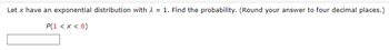 **Problem Statement:**
Let \( x \) have an exponential distribution with \( \lambda = 1 \). Find the probability. (Round your answer to four decimal places.)

\[ P(1 < x < 6) \]

**Answer Box:**
[Input box for response]