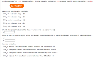 A random sample of \( n = 1,200 \) observations from a binomial population produced \( x = 694 \) successes. You wish to show that \( p \) differs from \( 0.6 \).

**State the null and alternative hypothesis.**
- \( H_0: p < 0.6 \) versus \( H_a: p > 0.6 \)
- \( H_0: p = 0.6 \) versus \( H_a: p > 0.6 \)
- \( H_0: p \neq 0.6 \) versus \( H_a: p = 0.6 \)
- \( H_0: p = 0.6 \) versus \( H_a: p < 0.6 \)
- \( H_0: p = 0.6 \) versus \( H_a: p \neq 0.6 \)

**Calculate the appropriate test statistic.** (Round your answer to two decimal places.)
\[ z = \]

**Provide an \( \alpha = 0.05 \) rejection region.** (Round your answers to two decimal places. If the test is one-tailed, enter NONE for the unused region.)
\[ z > \]
\[ z < \]

**State your conclusion.**
- \( H_0 \) is rejected. There is insufficient evidence to indicate that \( p \) differs from 0.6.
- \( H_0 \) is not rejected. There is sufficient evidence to indicate that \( p \) differs from 0.6.
- \( H_0 \) is not rejected. There is insufficient evidence to indicate that \( p \) differs from 0.6.
- \( H_0 \) is rejected. There is sufficient evidence to indicate that \( p \) differs from 0.6.