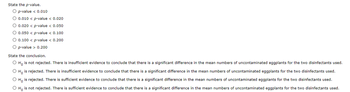 State the p-value.
O p-value < 0.010
O 0.010 < p-value < 0.020
O 0.020 < p-value < 0.050
O 0.050 < p-value < 0.100
O 0.100 < p-value < 0.200
O p-value > 0.200
State the conclusion.
O Ho is not rejected. There is insufficient evidence to conclude that there is a significant difference in the mean numbers of uncontaminated eggplants for the two disinfectants used.
O Ho is rejected. There is insufficient evidence to conclude that there is a significant difference in the mean numbers of uncontaminated eggplants for the two disinfectants used.
O Ho is rejected. There is sufficient evidence to conclude that there is a significant difference in the mean numbers of uncontaminated eggplants for the two disinfectants used.
O Ho is not rejected. There is sufficient evidence to conclude that there is a significant difference in the mean numbers of uncontaminated eggplants for the two disinfectants used.