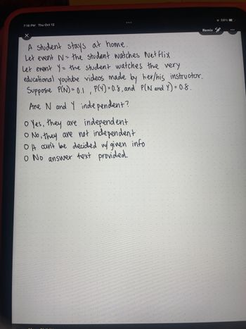 **Probability and Independence of Events**

A student stays at home.  
Let event N = the student watches Netflix.  
Let event Y = the student watches the very educational YouTube videos made by her/his instructor.

Suppose P(N) = 0.1, P(Y) = 0.8, and P(N and Y) = 0.08.

**Are N and Y independent?**

- Yes, they are independent.
- No, they are not independent.
- It can't be decided with given info.
- No answer text provided.