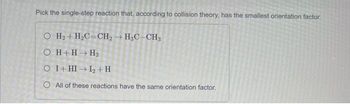 Pick the single-step reaction that, according to collision theory, has the smallest orientation factor.
O H₂ + H₂C=CH₂ → H3C-CH3
OH+H→ H₂
O I+HI→ 1₂+ H
O All of these reactions have the same orientation factor.