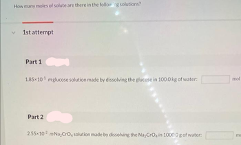 How many moles of solute are there in the following solutions?
1st attempt
Part 1
1.85x101 mglucose solution made by dissolving the glucose in 100.0 kg of water:
Part 2
2.55×102 m Na₂CrO4 solution made by dissolving the Na₂CrO4 in 1000.0 g of water:
mol
mo