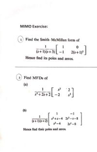 MIMO Exercise:
1) Find the Smith-McMillan form of
1
1
(s+ 1)(s+3)
2(s+1)?
Hence find its poles and zeros.
2) Find MFDS of
(a)
1
2
s2 +2s+2
(b)
1
-1
1
s? +s-4 2s2 –s-8
(s+1)(s+2)
2s2 -8
Hence find their poles and zeros.
