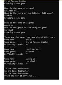 Title: Understanding Game Genres and Difficulty Levels

---

**Transcript**

1. **Game: Halo**
   - Genre: First-Person Shooter
   - Difficulty Level: 6

   *Action: Creating a new game*

2. **Game: Splinter Cell**
   - Genre: Stealth
   - Difficulty Level: 7

   *Action: Creating a new game*

3. **Game: Among Us**
   - Genre: Survival
   - Difficulty Level: 6

   *Action: Creating a new game*

---

These are the games you have played this year:

- **Game Name:** Halo
  - **Genre:** First-Person Shooter
  - **Difficulty Level:** 6

- **Game Name:** Splinter Cell
  - **Genre:** Stealth
  - **Difficulty Level:** 7

- **Game Name:** Among Us
  - **Genre:** Survival
  - **Difficulty Level:** 6

*In the Game Destructor*
- Repeat three times: "In the Game destructor"

*Press any key to continue...*

---

This transcript captures the process of selecting and categorizing video games based on their genre and difficulty level. Each game is identified by its name, genre, and difficulty level, showcasing a system for managing and recording gameplay experiences.