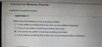 Remaining Time: 36 minutes, 19 seconds.
Question Completion Status:
QUESTION 11
Which one of the following is true, according to Gettier?
O 1. If you believe something that is true, then you are justified in believing it.
O 2. You can be justified in believing something that is false.
3. You cannot be justified in believing something that is false.
O 4. If you believe something that is false, then you are always justified in believing it.
QU