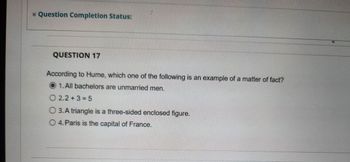 * Question Completion Status:
QUESTION 17
According to Hume, which one of the following is an example of a matter of fact?
1. All bachelors are unmarried men.
2.2+3=5
O 3. A triangle is a three-sided enclosed figure.
O 4. Paris is the capital of France.