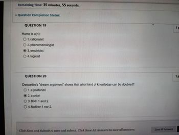 Remaining Time: 35 minutes, 55 seconds.
* Question Completion Status:
QUESTION 19
Hume is a(n):
O 1. rationalist
O 2. phenomenologist
3. empiricist
O 4. logicist
QUESTION 20
Descartes's "dream argument" shows that what kind of knowledge can be doubted?
O 1. a posteriori
2. a priori
O 3. Both 1 and 2.
O 4. Neither 1 nor 2.
Click Save and Submit to save and submit. Click Save All Answers to save all answers.
Save All Answers
1 p
1 P