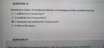 QUESTION 14
According to Gettier, the traditional definition of knowledge provides conditions that are:
O 1. sufficient for S knows that P.
O 2. insufficient for S knows that P.
3. necessary and sufficient for S knows that P.
O 4. None of the above.
QUESTION 15
Click Save and Submit to save and submit. Click Save All Answers to save all answers.