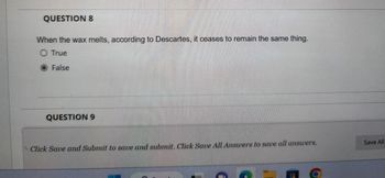 QUESTION 8
When the wax melts, according to Descartes, it ceases to remain the same thing.
O True
O False
QUESTION 9
Click Save and Submit to save and submit. Click Save All Answers to save all answers.
Save All