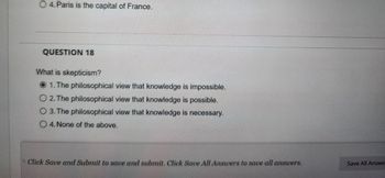 O 4. Paris is the capital of France.
QUESTION 18
What is skepticism?
1. The philosophical view that knowledge is impossible.
O 2. The philosophical view that knowledge is possible.
O 3. The philosophical view that knowledge is necessary.
O4. None of the above.
Click Save and Submit to save and submit. Click Save All Answers to save all answers.
Save All Answe