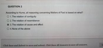 QUESTION 2
According to Hume, all reasoning concerning Matters of Fact is based on what?
O 1. The relation of contiguity
O2. The relation of resemblance
O3. The relation of cause and effect
O 4. None of the above
Click Save and Submit to save and submit. Click Save All Answers to save all answers.
Sa