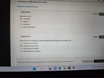 Remaining Time: 36 minutes, 41 seconds.
* Question Completion Status:
QUESTION 3
Descartes is a(n):
1. rationalist
O 2. logicist
O 3. empiricist
O 4. phenomenologist
QUESTION 4
Code says that according to traditional epistemology, knowers are thought to be
O 1. emotional and social
2. dependent and social
3. embodied and rational
O 4. self-sufficient and solitary
Click Save and Submit to save and submit. Click Save All Answers to save all answers.
Q Search
Pee
Save All Answers
1 points Saved
1 points
✓ Saved
Save and Submit