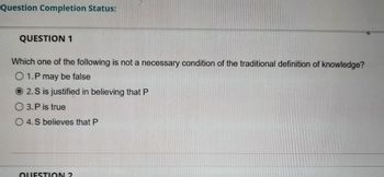Question Completion Status:
QUESTION 1
Which one of the following is not a necessary condition of the traditional definition of knowledge?
O 1. P may be false
O2.S is justified in believing that P
3. P is true
O 4. S believes that P
QUESTION 2