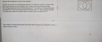 Use the Venn diagram to answer the question.
In 2016, among the top 100 grossing movies in a particular country, 12 were rated
PG-13 and earned over $100 million. The number of movies that were rated
PG-13 that earned less than $100 million was 34. The number of movies that were
not rated PG-13 that earned less than $100 million was 31. What was the number
of movies that earned over $100 million and that were not rated PG-13?
The number of movies that earned over $100 million and were not rated PG-13 was
(Type a whole number.)
▪▪▪
U
P
E
D
2