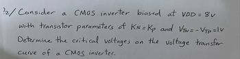 2/ Consider a
CMOS inverter biased at VDD = 8v
with transistor parameters of KN=Kp and VTN = - VTp =Iv
Determine the critical voltages
on
the voltage transfer
curve of a CMOS inverter.