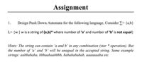 Assignment
1.
Design Push Down Automata for the following language, Consider E= {a,b}
L= {w | w is a string of (a,b)* where number of 'a' and number of 'b' is not equal}
Hints: The string can contain 'a andb' in any combination (star * operation). But
the number of 'a' and 'b' will be unequal in the accepted string. Some example
strings: aabbababa, bbbaabaabbbb, bababababab, aaaaaaaba etc.
