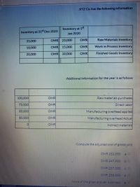 EXYZ Co. has the following information
Inventory at 15t
Jan 2020
Inventory at 31 Dec 2020
35,000
OMR 20,000
OMR
Raw Materials Inventory
18,000
OMR 15,000
OMR
Work in Process Inventory
20,000
OMR 30,000
OMR
Finished Goods Inventory
Additional information for the year is as follows
100,000
OMR
Raw materials purchases
75,000
OMR
Direct labor
85,000
OMR
Manufacturing overhead applied
80,000
OMR
Manufacturing overhead Actual
OMR
Indirect materials
Compute the adjusted cost of goods sold
OMR 252,000
La O
OMR 247.000.50
OMR 257,000
OMR 258,000
None of thegiven answeris correct
