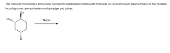 This molecule will undergo a bimolecular nucleophilic substitution reaction with hydroxide ion. Draw the major organic product of that reaction,
including correct stereochemistry using wedges and dashes.
CH3
H3C....
NaOH