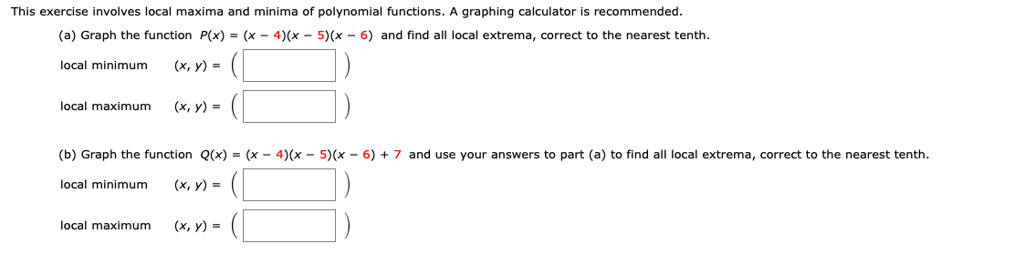 This exercise involves local maxima and minima of polynomial functions. A graphing calculator is recommended.
(a) Graph the function P(x) = (x - 4)(x - 5) (x - 6) and find all local extrema, correct to the nearest tenth
(х, у) %3D
local minimum
local maximum
(х, у) 3D
(b) Graph the function Q(x) = (x - 4)(x - 5)(x - 6) + 7 and use your answers to part (a) to find all local extrema, correct to the nearest tenth.
(х, у) %3D
local minimum
local maximum
(х, у) %3
