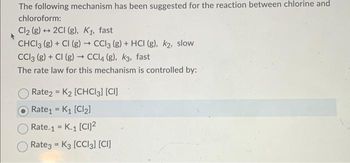 The following mechanism has been suggested for the reaction between chlorine and
chloroform:
Cl₂ (g) + 2Cl (g), K₁, fast
CHCl3 (g) + Cl (g) → CCl3 (g) + HCI (g), k₂, slow
CC13 (8) + Cl (g) → CCl4 (g), k3, fast
The rate law for this mechanism is controlled by:
O Rate2 = K₂ [CHCl3] [CI]
Rate₁ K₁ [Cl₂]
=
Rate.1 = K.1 [CI]2²
Rate3 K3 [CCI3] [CI]
=