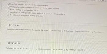 Which of the following is/are true? Select all that apply.
Particularly stable numbers of nucleons are called magic numbers
Fr-202 is likely to undergo beta decay
When Th-234 undergoes the decay series B. B. a, a, a, Ac-226 is produced
Ru-90 is likely to undergo positron emission
QUESTION 21
Calculate the half-life in minutes of a nuclide that loses 27.2% of its mass in 22 8 minutes. Give your answer to 3 significant figures
QUESTION 22
Calculate the pH of a solution containing 0.813 M NH3 and 1.417 M NH4NO3 Kb for NH3 is 1.76x10-5