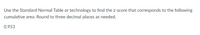 Use the Standard Normal Table or technology to find the z-score that corresponds to the following
cumulative area. Round to three decimal places as needed.
0.953
