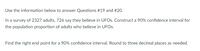 Use the information below to answer Questions #19 and #20.
In a survey of 2327 adults, 726 say they believe in UFOS. Construct a 90% confidence interval for
the population proportion of adults who believe in UFOS.
Find the right end point for a 90% confidence interval. Round to three decimal places as needed.
