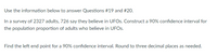 Use the information below to answer Questions #19 and #20.
In a survey of 2327 adults, 726 say they believe in UFOS. Construct a 90% confidence interval for
the population proportion of adults who believe in UFOS.
Find the left end point for a 90% confidence interval. Round to three decimal places as needed.
