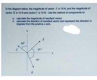 In the diagram below, the magnitude of vector A is 19 N, and the magnitude of
vector B is 13N and vector C is 10 N. Use the method of components to:
a. calculate the magnitude of resultant vector;
b. calculate the direction of resultant vector and represent the direction in
degrees from the positive x axis.
500
45°
700
B
