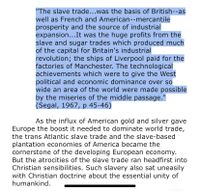 "The slave trade...was the basis of British--as
well as French and American--mercantile
prosperity and the source of industrial
expansion...It was the huge profits from the
slave and sugar trades which produced much
of the capital for Britain's industrial
revolution; the ships of Liverpool paid for the
factories of Manchester. The technological
achievements which were to give the West
political and economic dominance over so
wide an area of the world were made possible
by the miseries of the middle passage."
(Segal, 1967, p 45-46)
As the influx of American gold and silver gave
Europe the boost it needed to dominate world trade,
the trans Atlantic slave trade and the slave-based
plantation economies of America became the
cornerstone of the developing European economy.
But the atrocities of the slave trade ran headfirst into
Christian sensibilities. Such slavery also sat uneasily
with Christian doctrine about the essential unity of
humankind.
