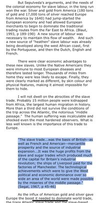 But Sepulveda's arguments, and the needs of
the colonial economy for slave labour, in the long run
won the war. Silver and gold from America (180 tons
of gold and 17,000 tons of silver reached Europe
from America by 1640) had jump-started the
European economy and had allowed European
merchants to begin to dominate the traditional
trading routes from the Far East to Africa. (Blaut,
1993, p 189-190) A new source of labour was
necessary to maintain this flow of wealth. And such
a new source of "heathen" slave labour was already
being developed along the west African coast, first
by the Portuguese, and then the Dutch, English and
French.
There were clear economic advantages to
these new slaves. Unlike the Native Americans they
were immune to most European diseases and
therefore lasted longer. Thousands of miles from
home they were less likely to escape. Finally, they
were clearly marked as different, by skin colour and
physical features, making it almost impossible for
them to hide.
I will not dwell on the atrocities of the slave
trade. Probably 15 million people were kidnapped
from Africa, the largest human migration in history.
More than a third did not survive the conditions of
the trip across the Atlantic, the notorious "middle
passage." The human suffering was incalculable and
shocked even the most hardened observers. What is
less well known is the importance of this trade to
Europe.
"The slave trade...was the basis of British--as
well as French and American--mercantile
prosperity and the source of industrial
expansion...It was the huge profits from the
slave and sugar trades which produced much
of the capital for Britain's industrial
revolution; the ships of Liverpool paid for the
factories of Manchester. The technological
achievements which were to give the West
political and economic dominance over so
wide an area of the world were made possible
by the miseries of the middle passage."
(Segal, 1967, p 45-46)
As the influx of American gold and silver gave
Europe the boost it needed to dominate world trade,
the trans Atlantic slave frade anGuhe slave-based
