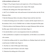 A) Recrystalization of benzoic acid
1. Weigh a 5.00 g of impure benzoic acid sample into a 250 mL Erlenmeyer flask.
2. Observe and record the appearance (color, shape) of the sample.
3. Determine the melting point of the impure benzoic acid.
4. Add 75 mL of distilled water with small amount of activated carbon into the 250 mL
Erlenmeyer flask.
5. Heat the Erlenmeyer flask on hot plate or Bunsen burner until the water boils.
6. Continue the heating process for another 2-3 minutes until the sample dissolves. In
the meantime, boils a 20 mL of distilled water in a beaker and prepare the filter paper.
7. Filter the solution in the Erlenmeyer flask into an empty Erlenmeyer flask and rinse
the filter paper with the boiled water in the beaker (Figure 2)
8. Set aside the flask to cool to room temperature slowly for crystallization.
9. After crystallization is complete at room temperature, cool the flask in an ice bath for
a few minutes.
10. Isolate the resulting crystals by vacuum filtration on a Buchner funnel and wash with
a small amount of chilled water (Figure 3).
11. Dry them on a sheet of filter paper before drying.
12. Describe the crystal of benzoic acid (color, shape).
13. Determine the melting point of the crystals.
