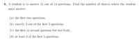 6. A student is to answer 11 out of 14 questions. Find the number of choices where the student
must answer:
(a) the first two questions;
(b) exactly 3 out of the first 5 questions
(c) the first or second question but not both; .
(d) at least 3 of the first 5 questions.
