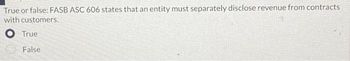 True or false: FASB ASC 606 states that an entity must separately disclose revenue from contracts
with customers.
O True
False