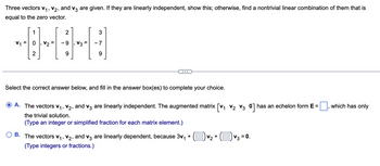 Three vectors V₁, V₂, and v3 are given. If they are linearly independent, show this; otherwise, find a nontrivial linear combination of them that is
equal to the zero vector.
V₁ =
2
HH
V2 - 9
9
1
2
3
9
Select the correct answer below, and fill in the answer box(es) to complete your choice.
A. The vectors V₁, V₂, and v3 are linearly independent. The augmented matrix [V₁ V₂ V3 0] has an echelon form E =
the trivial solution.
(Type an integer or simplified fraction for each matrix element.)
+
B. The vectors V₁, V2, and v3 are linearly dependent, because 3v₁
(Type integers or fractions.)
v₂ + ( ) v₂ = 0.
which has only