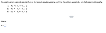 Reduce the given system to echelon form to find a single solution vector u such that the solution space is the set of all scalar multiples of u.
X₁ + 7x₂ + 2x3 - 8 x4 = 0
+
2x₁ + 7x₂
X3 - 7 x4 = 0
3x₁ + 5x₂
X3 - 4 x4 = 0
Find u.
U=