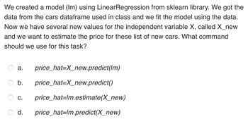 We created a model (Im) using LinearRegression from sklearn library. We got the
data from the cars dataframe used in class and we fit the model using the data.
Now we have several new values for the independent variable X, called X_new
and we want to estimate the price for these list of new cars. What command
should we use for this task?
price_hat=X_new.predict(lm)
b. price_hat=X_new.predict()
a.
C. price_hat=lm.estimate(X_new)
d. price_hat=lm.predict(X_new)