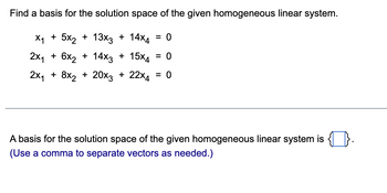 Find a basis for the solution space of the given homogeneous linear system.
X₁ + 5x₂ + 13x3 + 14x4 = 0
2x₁ + 6x₂ + 14x3 + 15x4 = 0
2x₁ + 8x₂ + 20x3 + 22×4 = 0
A basis for the solution space of the given homogeneous linear system is
(Use a comma to separate vectors as needed.)