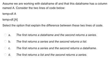 Assume we are working with dataframe df and that this dataframe has a column
named A. Consider the two lines of code below:
temp=df.A
temp=df. [A]
Select the option that explain the difference between these two lines of code.
a.
b.
C.
d.
The first returns a dataframe and the second returns a series.
The first returns a series and the second returns a list.
The first returns a series and the second returns a dataframe.
The first returns a list and the second returns a series.